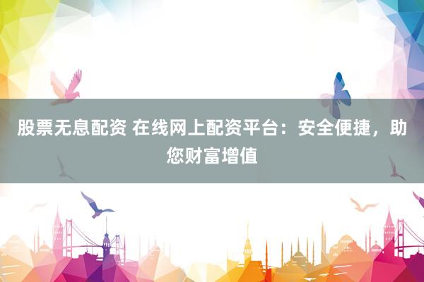股票无息配资 在线网上配资平台：安全便捷，助您财富增值