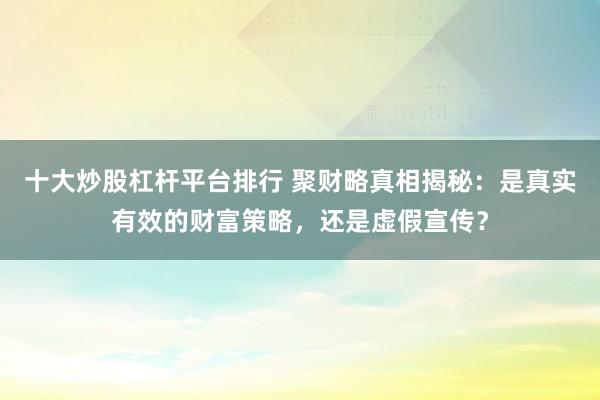 十大炒股杠杆平台排行 聚财略真相揭秘：是真实有效的财富策略，还是虚假宣传？