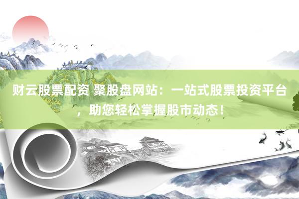 财云股票配资 聚股盘网站：一站式股票投资平台，助您轻松掌握股市动态！