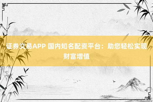 证券交易APP 国内知名配资平台：助您轻松实现财富增值