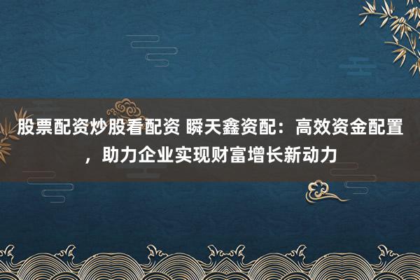 股票配资炒股看配资 瞬天鑫资配：高效资金配置，助力企业实现财富增长新动力