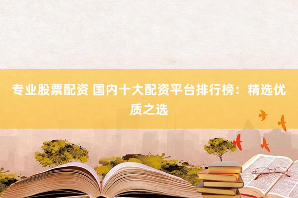 专业股票配资 国内十大配资平台排行榜：精选优质之选