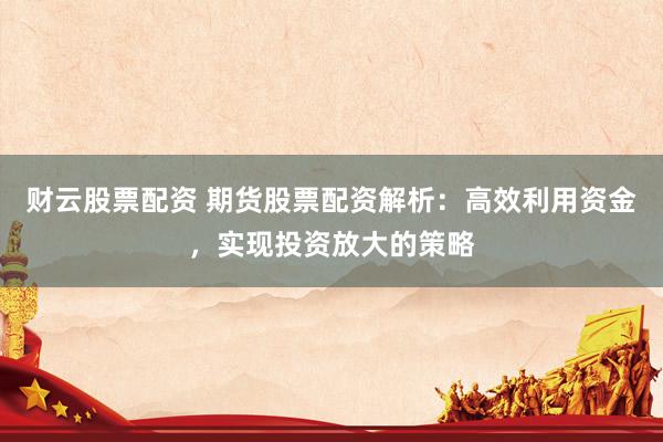 财云股票配资 期货股票配资解析：高效利用资金，实现投资放大的策略