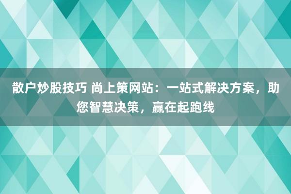 散户炒股技巧 尚上策网站：一站式解决方案，助您智慧决策，赢在起跑线