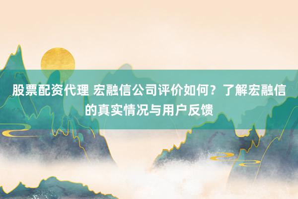 股票配资代理 宏融信公司评价如何？了解宏融信的真实情况与用户反馈