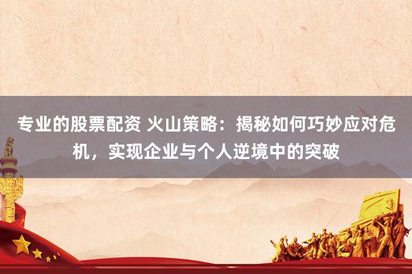 专业的股票配资 火山策略：揭秘如何巧妙应对危机，实现企业与个人逆境中的突破
