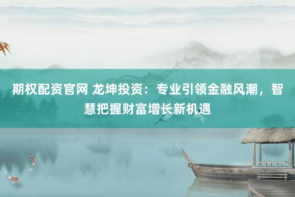期权配资官网 龙坤投资：专业引领金融风潮，智慧把握财富增长新机遇