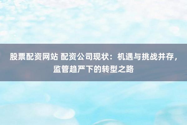 股票配资网站 配资公司现状：机遇与挑战并存，监管趋严下的转型之路