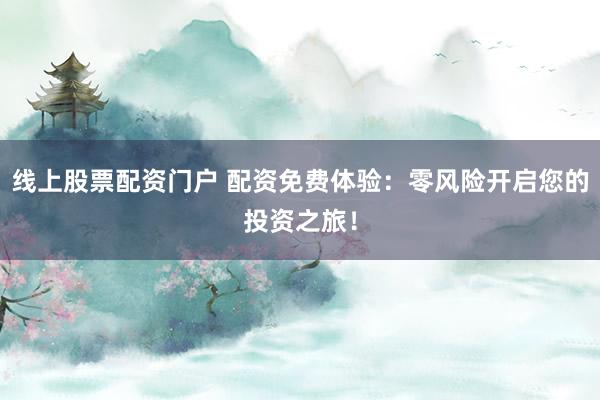 线上股票配资门户 配资免费体验：零风险开启您的投资之旅！