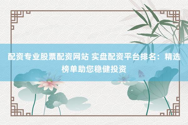 配资专业股票配资网站 实盘配资平台排名：精选榜单助您稳健投资
