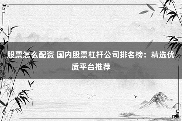 股票怎么配资 国内股票杠杆公司排名榜：精选优质平台推荐