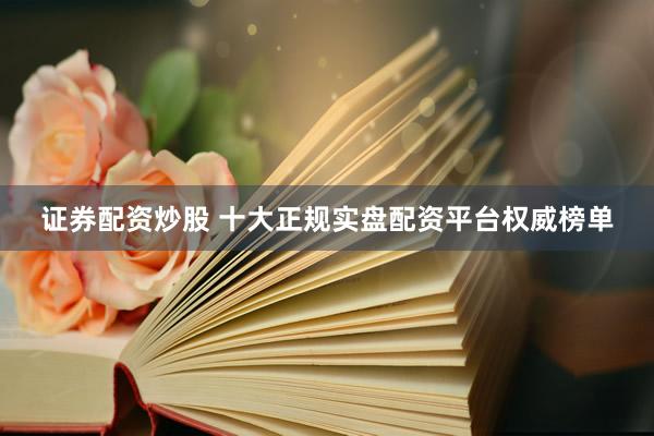 证券配资炒股 十大正规实盘配资平台权威榜单
