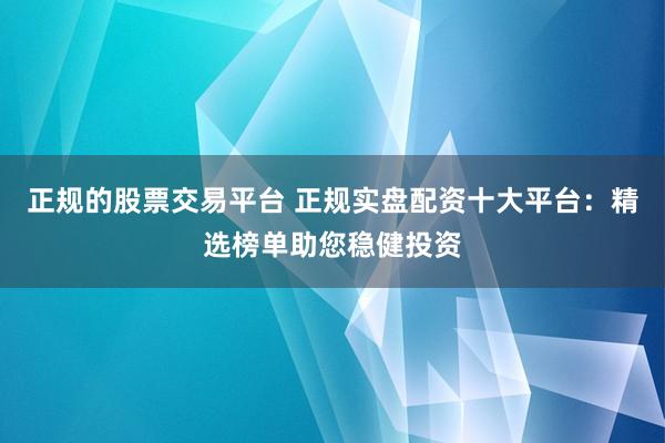 正规的股票交易平台 正规实盘配资十大平台：精选榜单助您稳健投资