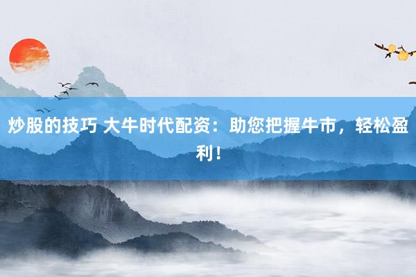炒股的技巧 大牛时代配资：助您把握牛市，轻松盈利！