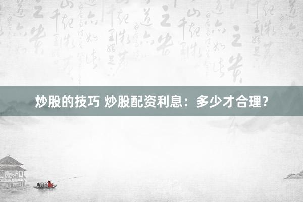 炒股的技巧 炒股配资利息：多少才合理？