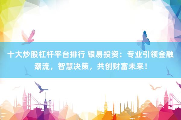 十大炒股杠杆平台排行 银易投资：专业引领金融潮流，智慧决策，共创财富未来！