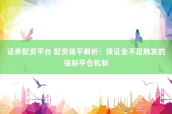 证券配资平台 配资强平解析：保证金不足触发的强制平仓机制