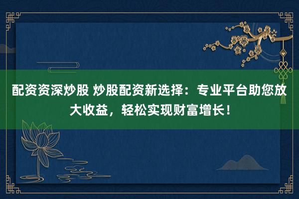 配资资深炒股 炒股配资新选择：专业平台助您放大收益，轻松实现财富增长！