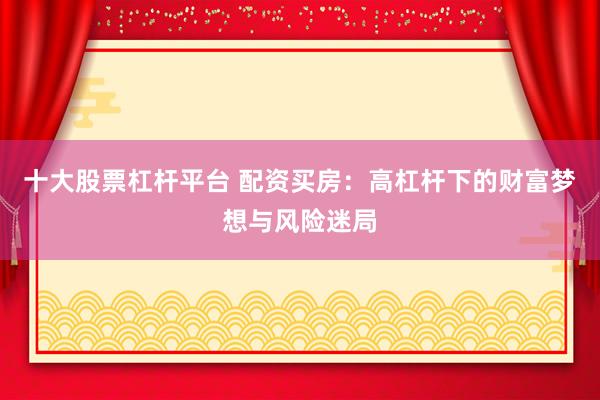 十大股票杠杆平台 配资买房：高杠杆下的财富梦想与风险迷局