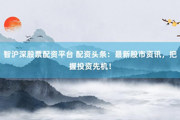 智沪深股票配资平台 配资头条：最新股市资讯，把握投资先机！