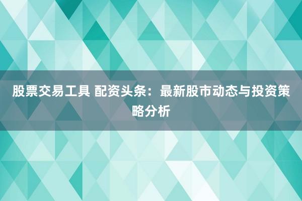 股票交易工具 配资头条：最新股市动态与投资策略分析