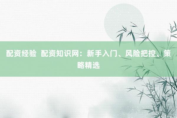 配资经验  配资知识网：新手入门、风险把控、策略精选