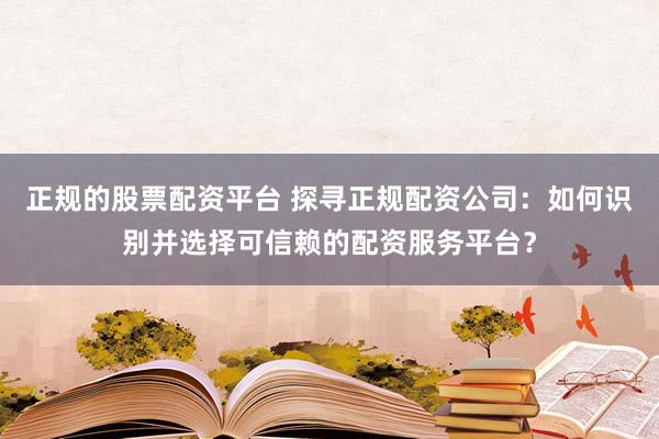 正规的股票配资平台 探寻正规配资公司：如何识别并选择可信赖的配资服务平台？
