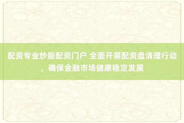 配资专业炒股配资门户 全面开展配资盘清理行动，确保金融市场健康稳定发展