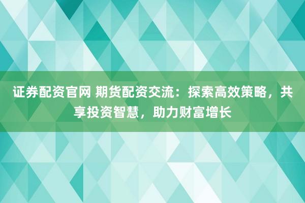 证券配资官网 期货配资交流：探索高效策略，共享投资智慧，助力财富增长