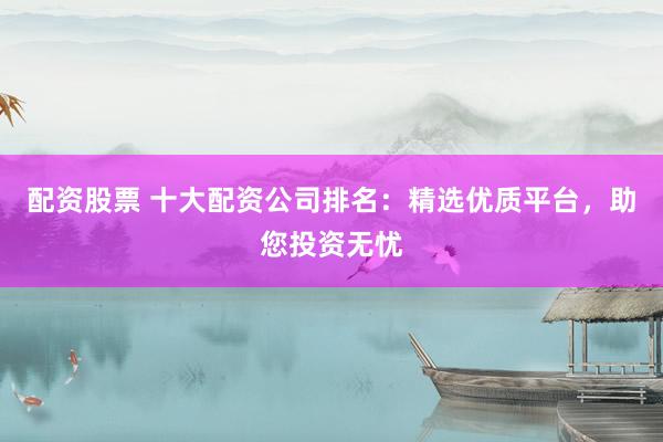 配资股票 十大配资公司排名：精选优质平台，助您投资无忧