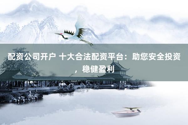 配资公司开户 十大合法配资平台：助您安全投资，稳健盈利