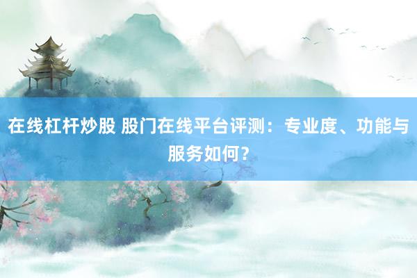 在线杠杆炒股 股门在线平台评测：专业度、功能与服务如何？