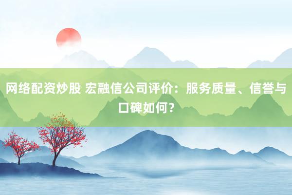 网络配资炒股 宏融信公司评价：服务质量、信誉与口碑如何？