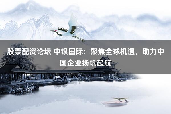 股票配资论坛 中银国际：聚焦全球机遇，助力中国企业扬帆起航