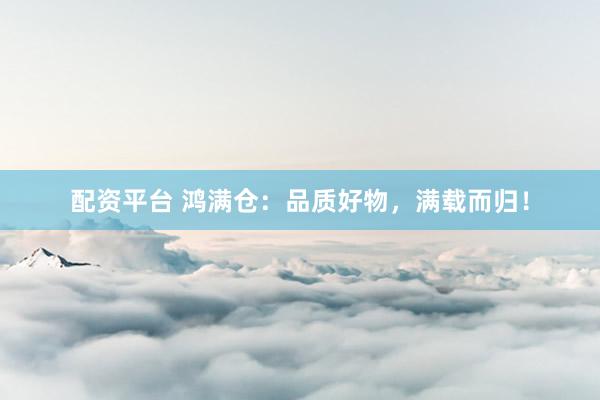 配资平台 鸿满仓：品质好物，满载而归！