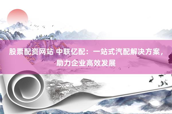 股票配资网站 中联亿配：一站式汽配解决方案，助力企业高效发展