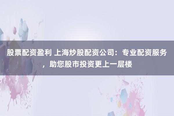股票配资盈利 上海炒股配资公司：专业配资服务，助您股市投资更上一层楼