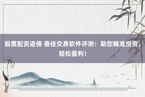 股票配资返佣 最佳交易软件评测：助您精准投资，轻松盈利！