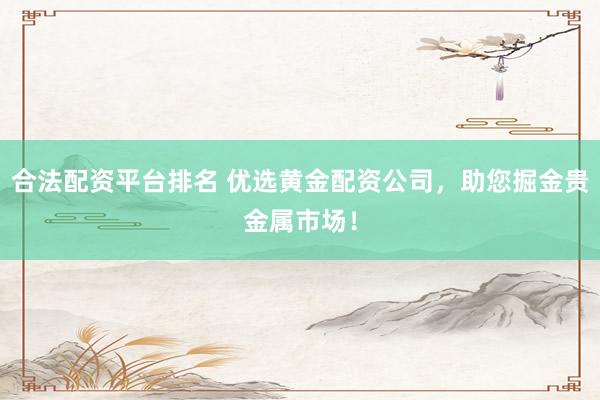 合法配资平台排名 优选黄金配资公司，助您掘金贵金属市场！