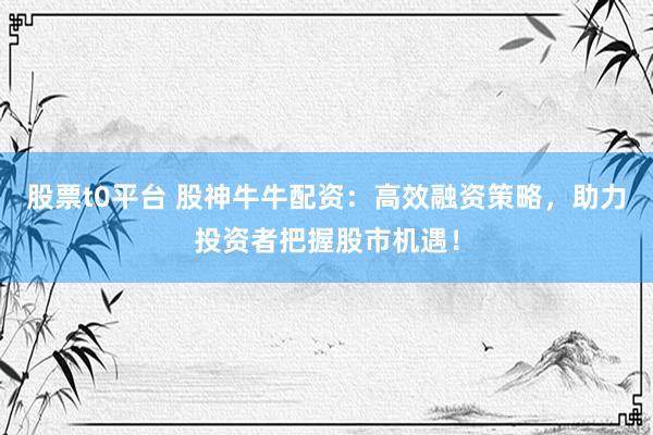 股票t0平台 股神牛牛配资：高效融资策略，助力投资者把握股市机遇！