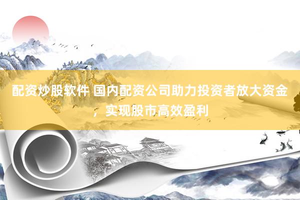 配资炒股软件 国内配资公司助力投资者放大资金，实现股市高效盈利