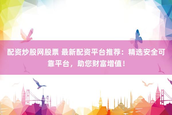 配资炒股网股票 最新配资平台推荐：精选安全可靠平台，助您财富增值！