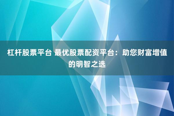 杠杆股票平台 最优股票配资平台：助您财富增值的明智之选
