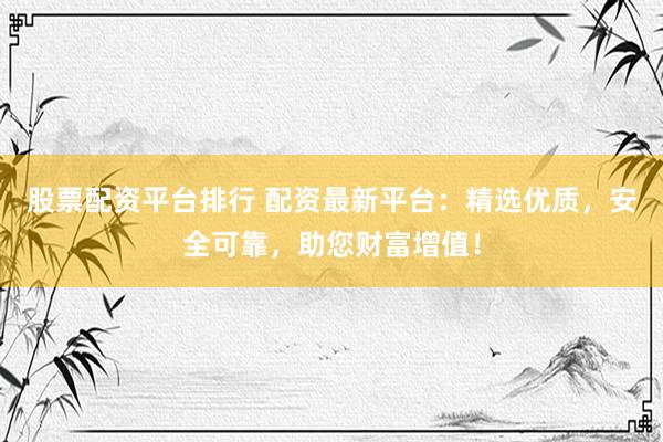 股票配资平台排行 配资最新平台：精选优质，安全可靠，助您财富增值！