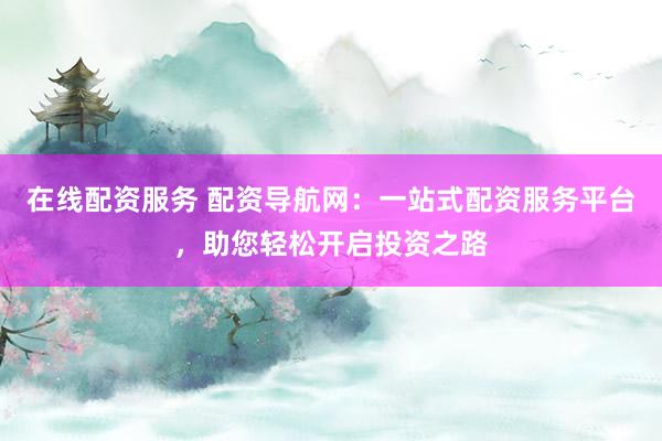 在线配资服务 配资导航网：一站式配资服务平台，助您轻松开启投资之路