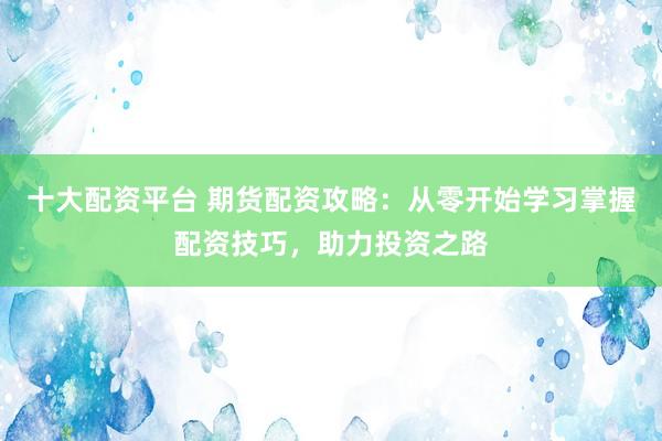 十大配资平台 期货配资攻略：从零开始学习掌握配资技巧，助力投资之路