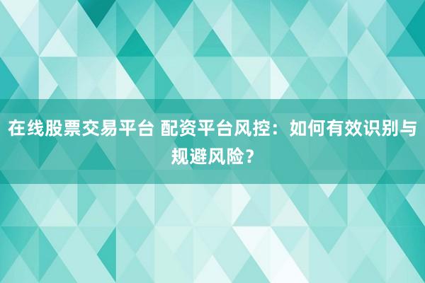 在线股票交易平台 配资平台风控：如何有效识别与规避风险？