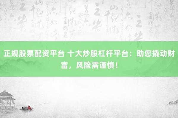 正规股票配资平台 十大炒股杠杆平台：助您撬动财富，风险需谨慎！