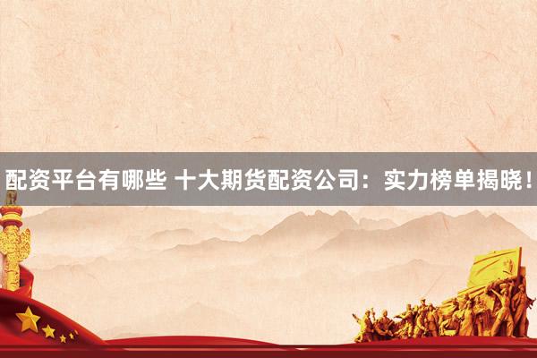 配资平台有哪些 十大期货配资公司：实力榜单揭晓！