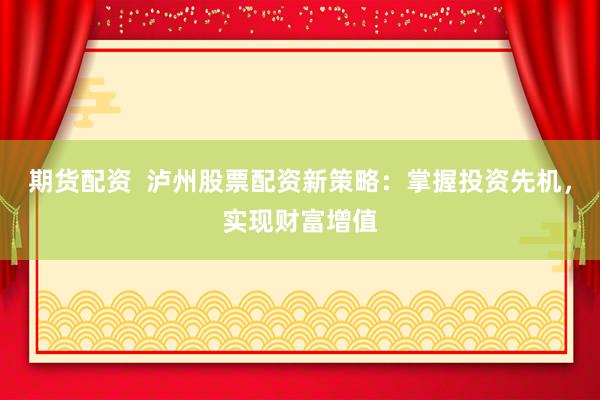 期货配资  泸州股票配资新策略：掌握投资先机，实现财富增值